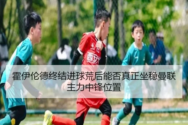 霍伊伦德终结进球荒后能否真正坐稳曼联主力中锋位置
