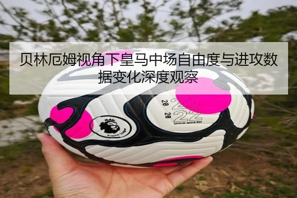 贝林厄姆视角下皇马中场自由度与进攻数据变化深度观察