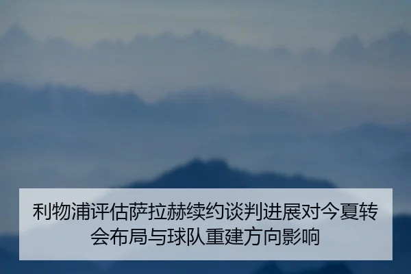 利物浦评估萨拉赫续约谈判进展对今夏转会布局与球队重建方向影响