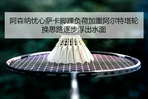 阿森纳忧心萨卡脚踝负荷加重阿尔特塔轮换思路逐步浮出水面